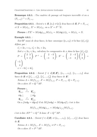 ChapitreChapitre 4 : Les Applications Linéaires                                                                 41

Remarque 4.6.1. : Une matrice de passage est toujours inversible et on a
(Pei →ei )−1 = Pei →ei .

Proposition 4.6.1. : Soient x ∈ E, {ei} et {ei} deux bases de E, P = Pe →e                                  i    i
                                                                   −1
et   X = M (x)ei , X = M (x)ei ,                  on a   X =P           X.

     Preuve : P X = M (id )e ,e M (x)e = M (id (x))e = M (x)e = X .
                                         E    i   i       i              E        i             i


Exemple 4.6.1. :
     Soit   R2    muni de deux bases, la base canonique                      {e1 , e2 }   et la base   {e1 , e2 }
dénie par :

     e1 = 2e1 + e2 , e2 = 3e1 + 2e2
        x = 2e1 + 3e2 , calculons les composantes de x dans la base {e1 , e2 }.
     Soit

            2 3         −1          2 −3                 2 −3        2
     P =           , P      =               , X =                            =
            1 2                   −1 2                 −1 2          3
     −5
      4
     x = −5e1 + 4e2 .

Proposition 4.6.2.                   : Soient     f ∈ L(E, E ), {e1 , ..., en }, {ε1 , ..., εn }          deux

bases de E et    e1 , ..., ep , ε1 , ..., εp deux bases de E'.
     Notons A = M (f )ei ,e , A = M (f ) i ,ε , P = Pei →εi , Q = Pe →ε .
                              j                j                    j  j
                           −1
     On a alors A = Q AP .


     Preuve :
      E(e ) −→ E(e )
             f
            i                   j

      idE ↓                ↓ idE
      E(ε ) −→ E(ε )
                   f
            i                   j
     On a f oid = id of d'où M (f oid ) = M (id of ), c'est à dire
                       E        E'                        E               E'



                           M (f )εi ,εj M (idE )ei ,εi = M (idE' )ej ,εj M (f )ei ,ej ,

c'est à dire A P −1 = Q−1 A donc A = Q−1 AP .
Corollaire 4.6.1. :                 Soient   f ∈ L(E)      et   {e1 , ..., en }, {e1 , ..., en }    deux bases

de E.

     Notons       A = M (f )ei , A = M (f )ei             et   P = Pei →ei .
                            −1
     On a       alors A = P     AP .
 
