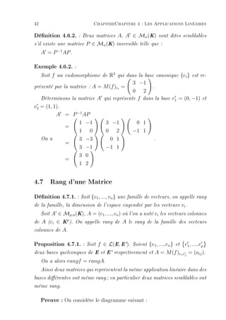 42                             ChapitreChapitre 4 : Les Applications Linéaires

Dénition 4.6.2.        : Deux matrices       A, A ∈ Mn (K)         sont dites semblables

s'il existe une matrice    P ∈ Mn (K)        inversible telle que :

     A = P −1 AP .

Exemple 4.6.2. :
     Soit   f   un endomorphisme de     R2    qui dans la base canonique            {ei }   est re-

                                                     3 −1
présenté par la matrice :     A = M (f )ei =                 .
                                                     0 2
     Déterminons la matrice       A   qui   représente f dans la     base   e1 = (0, −1)         et

e2 = (1, 1).
          A = P −1 AP
                        1 −1          3 −1           0 1
                   =
                        1 0           0 2           −1 1
     On a               3 −3           0 1                      .
                   =
                        3 −1          −1 1
                        3 0
                   =
                        1 2


4.7 Rang d'une Matrice
Dénition 4.7.1. : Soit {v1, ..., vn} une famille de vecteurs, on appelle rang
de la famille, la dimension de l'espace engendré par les vecteurs                   vi .
     SoitA ∈ Mp,n (K), A = (c1 , ..., cn ) où l'on a noté ci        les vecteurs colonnes

de   A (ci ∈ Kp ). On appelle rang de A le rang de la               famille des vecteurs

colonnes de      A.

Proposition 4.7.1.       : Soit   f ∈ L(E, E').     Soient   {e1 , ..., en }   et     e1 , ..., ep
deux bases quelconques de E et E' respectivement et             A = M (f )ei ,ej = (aij ).
     On a alors    rangf = rangA.
     Ainsi deux matrices qui représentent la même application linéaire dans des

bases diérentes ont même rang ; en particulier deux matrices semblables ont

même rang.


     Preuve : On considère le diagramme suivant :
 