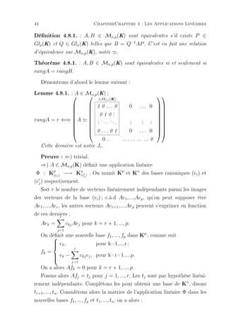 44                                         ChapitreChapitre 4 : Les Applications Linéaires

Dénition 4.8.1.           A, B ∈ Mn,p (K) sont équivalentes s'il
                               :                                                            existe   P ∈
Glp (K)     et   Q ∈ Gln (K) telles que B = Q−1 AP . C'est en fait                          une relation

d'équivalence sur          Mn,p (K),         notée         .

Théorème 4.8.1. : A, B ∈ Mn,p(K)                                sont équivalentes si et seulement si

rangA = rangB .

     Démontrons d'abord le lemme suivant :
Lemme 4.8.1. : ∈ Mn,p(K) ;
              A
                       ∈M (K)
                                                                                      
                                                   r,r

                                          1 0    ...
                                                    0              0        . . . 0 
                                                   .
                                                                                  
                                             0 1 0 .
                                                   .
                                                                                  
                                                                                  
rangA = r ⇐⇒ A                            . .. ..
                                            .   .   .
                                                                    .
                                                                    .         .
                                                                              .   . 
                                                                                  . 
                                          .                       .         .   .
                                                                                  
             
             
                                       
                                           0   ...      0 1       0        . . . 0 
                                                                                    
                                                0...           . . . ...   ... ... 0
     Cette dernière est notée               Jr .

 Preuve : ⇐) trivial.
 ⇒) A ∈ Mn,p (K) dénit une application linéaire
Φ : Kp ) −→ Kn ) . On munit Kp et Kn des bases canoniques (ei ) et
     (e      i   (e                j

(ej ) respectivement.
    Soit r le nombre de vecteurs linéairement indépendants parmi les images
des vecteurs de la base (ei ) ; c.à.d Ae1 ,...,Aep , qu'on peut supposer être
Ae1 ,...,Aer , les autres vecteurs Aer+1 ,...,Aep peuvent s'exprimer en fonction
de ces derniers :
              r
     Aek =             ckj Aej pour k = r + 1, ..., p.
                 j=1
     On dénit une nouvelle base f1 , ..., fp dans Kp ; comme suit
         
          ek ,
         
                           pour k=1,...,r ;
                           r
     fk =
             ek −
                              ckj ej , pour k=r+1,...,p.
            
                         j=1
   On a alors Afk = 0 pour k = r + 1, ..., p.
   Posons alors Afj = tj pour j = 1, ..., r. Les tj sont par hypothèse linéai-
rement indépendants. Complétons les pour obtenir une base de Kn , disons
tr+1 , ..., tn . Considérons alors la matrice de l'application linéaire Φ dans les
nouvelles bases f1 , ..., fp et t1 , ..., tn , on a alors :
 