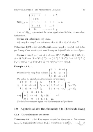 ChapitreChapitre 4 : Les Applications Linéaires                                              45
                                                 
                         1 0 ... 0      0 ... 0
                                 .
                                 .
                           010.
                                                       
                                                       
                          . ... ...
                          .              .
                                         .       . . =J
                                                 . . 
                                                       
    M (Φ)fi ,tj   =      .              .       . .
                   
                                                          r

                         0 ... 0 1
                                                       
                   
                                       0 ... 0        
                            0...    . . . ... ... ... 0
    A et M (Φ)fi ,tj     représentent la même application linéaire, et sont donc
équivalentes.
    Preuve du théorème : ⇒) trivial.
    ⇐) rangA = rangB = r entraînent A             Jr , B   Jr , d'où A         B.

Théorème 4.8.2. : Soit A ∈ Mn,p(K), alors rangA = rangtA c'est à dire
que le rang d'une matrice ; est aussi le rang de la famille des vecteurs lignes.


    Preuve : rangA = r =⇒ A          Jr =⇒ ∃P ∈ Glp (K) et Q ∈ Gln (K),
A = Q−1 Jr P =⇒ t A = t P t Jr t Q−1 = (t P −1 )−1 t Jr (t Q−1 ) = t (P −1 )−1 Jr
(t Q−1 ) car t Jr = Jr d'où t A Jr =⇒ rang t A = r = rangA.

Exemple 4.8.1. :                                      
                                            1 2   0 −1
    Déterminer le rang de la matrice       2 6 −3 −3 .
                                                      

                                            3 10 −6 −5
    On utilise les opérations élémentaires sur les lignes
                                        
         1 2   0 −1   L1         1 2 0 −1    L1
    rg  2 6 −3 −3  L2 = rg  0 2 −3 −1  L2 − 2L1
                                        

         3 10 −6 −5   L3         0 4 −6 −2   L3 − 3L1
                    
           1 2 0 −1    L1
    = rg  0 2 −3 −1  L2 − 2L1      =2
                    

           0 0 0 0     L3 + L1 − 2L2
    Car les deux vecteurs lignes sont linéairement indépendants.



4.9 Application des Déterminants à la Théorie du Rang
4.9.1 Caractérisation des Bases
Théorème 4.9.1. : Soit E un espace vectoriel de dimension n. Les vecteurs
v1 , ..., vn   de E forment une base de E si et seulement si   det v1 , · · · , vn           =
                                                                                     (ei )
 