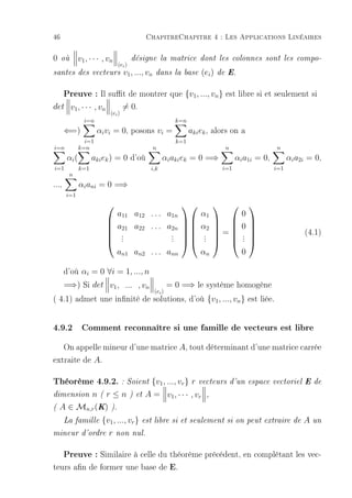 46                                          ChapitreChapitre 4 : Les Applications Linéaires

0    où       v1 , · · · , vn
                        désigne la matrice dont les colonnes sont les compo-
                  (ei )
santes des vecteurs v1 , ..., vn dans la base (ei ) de E.


       Preuve : Il sut de montrer que {v1, ..., vn} est libre si et seulement si
det v1 , · · · , vn                 = 0.
                            (ei )
                i=n                                      k=n
       ⇐=)            αi vi = 0, posons vi =                   aki ek , alors on a
                i=1                                      k=1
i=n           k=n                             n                              n                   n
       αi (         aki ek ) = 0 d'où               αi aki ek = 0 =⇒               αi a1i = 0,         αi a2i = 0,
i=1           k=1                             i,k                            i=1                 i=1
        n
...,          αi ani = 0 =⇒
       i=1
                                                                                  
                                a11 a12 . . . a1n                  α1                0
                                                                                  
                                a21 a22 . . . a2n                α2              0
                                                                                                            (4.1)
                          
                          
                                 .
                                 .             . 
                                               .                  . =
                                                                    .              . 
                                                                                     . 
                          
                                .             .                  .              . 
                                an1 an2 . . . ann                  αn                0

       d'où αi = 0 ∀i = 1, ..., n
       =⇒) Si det v1 , ... , vn                        = 0 =⇒ le système homogène
                                               (ei )
( 4.1) admet une innité de solutions, d'où {v1 , ..., vn } est liée.


4.9.2 Comment reconnaître si une famille de vecteurs est libre
   On appelle mineur d'une matrice A, tout déterminant d'une matrice carrée
extraite de A.

Théorème 4.9.2. : Soient {v1, ..., vr } r vecteurs d'un espace vectoriel E de
dimension  n(r≤n                     ) et   A = v1 , · · · , vr      ,

(   A ∈ Mn,r (K) ).
       La famille       {v1 , ..., vr }    est libre si et seulement si on peut extraire de                 A   un

mineur d'ordre             r    non nul.


   Preuve : Similaire à celle du théorème précédent, en complétant les vec-
teurs an de former une base de E.
 