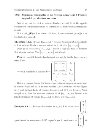 ChapitreChapitre 4 : Les Applications Linéaires                                      47

4.9.3 Comment reconnaître si un vecteur appartient à l'espace
      engendré par d'autres vecteurs
   Soit A une matrice et δ un mineur d'ordre r extrait de A. On appelle
bordant de δ tout mineur d'ordre r+1 extrait de A, dont δ est un déterminant
extrait.
   Si A ∈ Mp,n (K) et δ un mineur d'ordre r, il ya exactement (p − r)(n − r)
bordants de δ dans A.
Théorème 4.9.3. : Soient {v1, ..., vr } r vecteurs linéairement indépendants
et   δ   un mineur d'ordre   r non nul extrait de A, où A = v1 , · · · , vr    .

     Pour qu'un vecteur     w ∈ v1 , ..., vr il faut et il sut que tous les   bordants

de   δ   dans la matrice   B = v1 , · · · , vr , w   soient nuls.


     Preuve : =⇒) Si l'un des bordants est non nul, la famille {v1, ..., vr , w}
serait libre.                                                        
                                         a11 . . . a1r      b1
                                           .
                                           .         .
                                                     .       .
                                                             .
                                           .         .       .
                                                                     
                                                                     
                                                                     
                                      a ... a              br        
     ⇐=) On considère la matrice B =                                 .
                                          r1        rr               
                                      ar+1,1 . . . ar+1,r br+1       
                                     
                                          .
                                          .           .
                                                      .      .
                                                             .
                                                                      
                                     
                                         .           .      .        
                                                                      
                                        an1 . . . anr       bn
   Quitte a changer l'ordre des lignes et des colonnes, on peut supposer que
le mineur δ non nul est le mineur encadré. Les r premiers vecteurs lignes
de B sont indépendants, et chacun des autres est lié à ces derniers. Ainsi
rangB = r, donc les vecteurs colonnes de B {v1 , ..., vr , w} forment une
famille de rang r et comme {v1 , ..., vr } est libre, w ∈ v1 , ..., vr .
                                                                                   
                                                                     α
                                                                    
                                                                    2 
Exemple 4.9.1. : Pour quelles valeurs de α, β ∈ R le vecteur w =  
                                                                    1 
                                                                    
                                                                     β
                                                                  
                                                                   1
                                                                  
                                 4
                                                                 0
appartient-il au sous-espace de R engendré par les vecteurs v1 = 
                                                                  1  et
                                                                     
                                                                  
                                                                   0
 