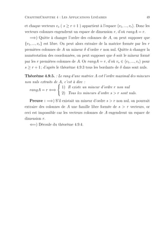 ChapitreChapitre 4 : Les Applications Linéaires                               49

et chaque vecteurs vs ( s ≥ r + 1 ) appartient à l'espace v1 , ..., vr . Donc les
vecteurs colonnes engendrent un espace de dimension r, d'où rangA = r.
   =⇒) Quitte à changer l'ordre des colonnes de A, on peut supposer que
{v1 , ..., vr } est libre. On peut alors extraire de la matrice formée par les r
premières colonnes de A un mineur δ d'ordre r non nul. Quitte à changer la
numérotation des coordonnées, on peut supposer que δ soit le mineur formé
par les r premières colonnes de A. Or rangA = r, d'où vs ∈ v1 , ..., vr pour
s ≥ r + 1 ; d'après le théorème 4.9.3 tous les bordants de δ dans sont nuls.

Théorème 4.9.5. : Le rang d'une matrice A est l'ordre maximal des mineurs
                A, c'est à dire :
non nuls extraits de
                 1) Il existe un mineur d'ordre r non nul
   rangA = r ⇐⇒
                 2) Tous les mineurs d'ordre s  r sont nuls.
   Preuve : =⇒) S'il existait un mineur d'ordre s  r non nul, on pourrait
extraire des colonnes de A une famille libre formée de s  r vecteurs, or
ceci est impossible car les vecteurs colonnes de A engendrent un espace de
dimension r.
   ⇐=) Découle du théorème 4.9.4.
 