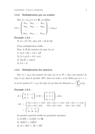Chapitre1 : Calcul matriciel                                                               5

1.2.2 Multiplication par un scalaire
   Soit A = (aij ) et λ ∈ K, on dénit
                                
       λa11 λa12 . . . λa1n
                                       
      λa21 λa22 . . . λa2n
                                         = (λaij ).
                                        
λA =  .
      .                 .
      .                 .
                         .              
                                        
       λam1 λam2 . . . λamn
Exemple 1.2.2. :
   Si   A = (2 7 8),   alors   3A = (6 21 24)

   Cette multiplication vérie :
   Pour A, B des matrices de type (m, n)
   1) λ(A + B) = λA + λB
   2) (λ + µ)A = λA + µA
   3) λ(µA) = (λµ)A
   4) 1A = A

1.2.3 Multiplication des matrices
   Soit A = (aij ) une matrice de type (m, n) et B = (bkl ) une matrice de
type (r, p), alors le produit AB ( dans cet ordre ) n'est déni que si n = r,
                                                                         j=n
et est la matrice C = (cil ) de type (m, p) dont les éléments cil =            aij bjl .
                                                                         j=1

Exemple 1.2.3. :                          
                                     1 0 2
              3 2 −1
   A=                     et   B =  5 3 1 ,          alors
                                          
              0 4 6
                                     6 4 2
                3(1) + 2(5) + (−1)(6) 3(0) + 2(3) + (−1)(4) 3(2) + 2(1) + (−1)(2)
   AB =
                0(1) + 4(5) + 6(6)    0(0) + 4(3) + 6(4)    0(2) + 4(1) + 6(2)
                7 2 6
          =
                56 36 16

   Le produit matriciel vérie les propriétés suivantes :
   1) λ(AB) = (λA)B , λ ∈ K
   2) A(BC) = (AB)C
   3) (A + B)C = AC + BC
 