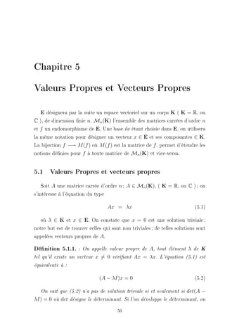 Chapitre 5

Valeurs Propres et Vecteurs Propres

   E désignera par la suite un espace vectoriel sur un corps K ( K = R, ou
C ), de dimension nie n, Mn (K) l'ensemble des matrices carrées d'ordre n
et f un endomorphisme de E. Une base de étant choisie dans E, on utilisera
la même notation pour désigner un vecteur x ∈ E et ses composantes ∈ K.
La bijection f −→ M (f ) où M (f ) est la matrice de f , permet d'étendre les
notions dénies pour f à toute matrice de Mn (K) et vice-versa.


5.1 Valeurs Propres et vecteurs propres
    Soit A une matrice carrée d'ordre n ; A ∈ Mn (K), ( K = R, ou C ) ; on
s'intéresse à l'équation du type

                                     Ax = λx                                (5.1)

   où λ ∈ K et x ∈ E. On constate que x = 0 est une solution triviale ;
notre but est de trouver celles qui sont non triviales ; de telles solutions sont
appelées vecteurs propres de A.

Dénition 5.1.1.        : On appelle valeur propre de   A, tout élément λ de K
tel qu'il existe un vecteur     x = 0   vériant   Ax = λx. L'équation (5.1) est
équivalente à :


                                  (A − λI)x = 0                             (5.2)

   On sait que (5.2) n'a pas de solution triviale si et seulement si    det(A −
λI) = 0   où   det   désigne le déterminant. Si l'on développe le déterminant, on


                                          50
 