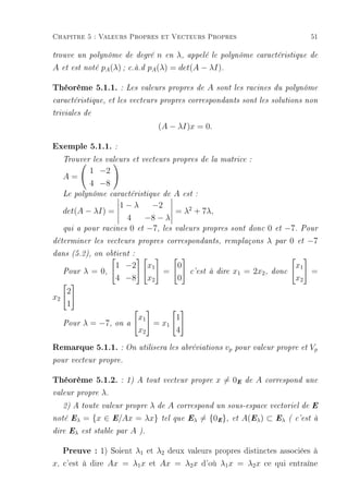 Chapitre 5 : Valeurs Propres et Vecteurs Propres                                             51

trouve un polynôme de degré                n en λ, appelé le polynôme       caractéristique de

A    et est noté   pA (λ) ;   c.à.d     pA (λ) = det(A − λI).

Théorème 5.1.1. : Les valeurs propres de A sont les racines du polynôme
caractéristique, et les vecteurs propres correspondants sont les solutions non

triviales de

                                          (A − λI)x = 0.

Exemple 5.1.1. :
     Trouver les valeurs et vecteurs propres de la matrice :
             1 −2
     A=
             4 −8
     Le polynôme caractéristique de            A   est :
                        1−λ      −2
     det(A − λI) =                      = λ2 + 7λ,
                          4    −8 − λ
     qui a pour    racines 0 et −7, les valeurs propres             sont donc   0   et−7. Pour
déterminer les vecteurs propres correspondants, remplaçons                      λ   par 0 et −7

dans (5.2), on obtient :

                        1 −2            x1   0                                           x1
     Pour   λ = 0,                         =         c'est à dire   x1 = 2x2 ,   donc       =
                        4 −8            x2   0                                           x2
      2
x2
      1
                                   x1      1
     Pour   λ = −7,     on a          = x1
                                   x2      4

Remarque 5.1.1. : On utilisera les abréviations vp pour valeur propre et Vp
pour vecteur propre.


Théorème 5.1.2. :             1) A tout vecteur propre      x = 0E     de   A   correspond une

valeur propre      λ.
                           λ de A correspond un sous-espace vectoriel de E
     2) A toute valeur propre

noté Eλ     = {x ∈ E/Ax = λx} tel que Eλ = {0E }, et A(Eλ ) ⊂ Eλ ( c'est à
dire Eλ est stable par         A   ).


     Preuve : 1) Soient λ1 et λ2 deux valeurs propres distinctes associées à
x, c'est à dire Ax = λ1 x et Ax = λ2 x d'où λ1 x = λ2 x ce qui entraîne
 