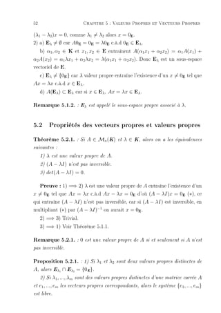 52                               Chapitre 5 : Valeurs Propres et Vecteurs Propres

(λ1 − λ2 )x = 0, comme λ1 = λ2 alors x = 0E .
2) a) Eλ = ∅ car A0E = 0E = λ0E c.à.d 0E ∈ Eλ .
   b) α1 , α2 ∈ K et x1 , x2 ∈ E entraînent A(α1 x1 + α2 x2 ) = α1 A(x1 ) +
α2 A(x2 ) = α1 λx1 + α2 λx2 = λ(α1 x1 + α2 x2 ). Donc Eλ est un sous-espace
vectoriel de E.
   c) Eλ = {0 } car λ valeur propre entraîne l'existence d'un x = 0 tel que
                     E                                                               E


Ax = λx c.à.d x ∈ Eλ .
   d) A(Eλ ) ⊂ Eλ car si x ∈ Eλ , Ax = λx ∈ Eλ .

Remarque 5.1.2. : Eλ                 est appelé le sous-espace propre associé à     λ.


5.2 Propriétés des vecteurs propres et valeurs propres
Théorème 5.2.1.               : Si   A ∈ Mn (K)      et   λ∈   K, alors on a les équivalences

suivantes :

     1)   λ   est une valeur propre de       A.
     2)   (A − λI)       n'est pas inversible.

     3)   det(A − λI) = 0.

     Preuve : 1) =⇒ 2) λ est une valeur propre de A entraîne l'existence d'un
x = 0E tel que Ax = λx c.à.d Ax − λx = 0E d'où (A − λI)x = 0E (∗), ce
qui entraîne (A − λI) n'est pas inversible, car si (A − λI) est inversible, en
multipliant (∗) par (A − λI)−1 on aurait x = 0E .
     2) =⇒ 3) Trivial.
     3) =⇒ 1) Voir Théorème 5.1.1.

Remarque 5.2.1. : 0 est une valeur propre de A si et seulement si A n'est
pas inversible.


Proposition 5.2.1. : 1) Si λ1              et   λ2   sont deux valeurs propres distinctes de

A,    alors Eλ1      ∩ Eλ2 = {0E }.
     2) Si    λ1 , ..., λm   sont des valeurs propres distinctes d'une matrice carrée         A
et   e1 , ..., em   les vecteurs propres correspondants, alors le système         {e1 , ..., em }
est libre.
 