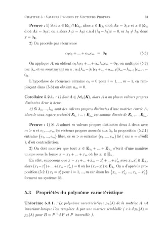 Chapitre 5 : Valeurs Propres et Vecteurs Propres                                       53

     Preuve : 1) Soit x ∈ Eλ ∩ Eλ , alors x ∈ Eλ d'où Ax = λ1x et x ∈ Eλ
                                        1      2            1                           2

d'où Ax = λ2 x ; on a alors λ1 x = λ2 x c.à.d (λ1 − λ2 )x = 0, or λ1 = λ2 , donc
x=0 .  E


   2) On procède par récurrence

                                   α1 e1 + ... + αm em = 0E                        (5.3)

   On applique A, on obtient α1 λ1 e1 + ... + αm λm em = 0 , on multiplie (5.3)
                                                                    E


par λm et en soustrayant on a : α1 (λm −λ1 )e1 +...+αm−1 (λm −λm−1 )em−1 =
0 .
 E


   L'hypothèse de récurence entraîne αi = 0 pour i = 1, ..., m − 1, en rem-
plaçant dans (5.3) on obtient αm = 0.

Corollaire 5.2.1. : 1) Soit A ∈ Mn(K), alors A a au plus n valeurs propres
distinctes deux à deux.

     2) Si   λ1 , ..., λm   sont des valeurs propres distinctes d'une matrice carrée   A,
alors le sous-espace vectoriel Eλ1 +...+ Eλm est somme directe de Eλ1 , ..., Eλm .


     Preuve : 1) Si A admet m valeurs propres distinctes deux à deux avec
m  n et e1 , ..., em les vecteurs propres associés aux λi , la proposition (5.2.1)
entraîne {e1 , ..., em } libre, or m  n entraîne {e1 , ..., em } lié ( car n = dimE
), d'où contradiction.
    2) On doit montrer que tout x ∈ Eλ1 + ... + Eλm s'écrit d'une manière
unique sous la forme x = x1 + ... + xm où les xi ∈ Eλi .
    En eet, supposons que x = x1 + ... + xm = x1 + ... + xm avec xi , xi ∈ Eλi ,
alors (x1 −x1 )+...+(xm −xm ) = 0 où les (xi −xi ) ∈ Eλi . On a d'après la pro-
position (5.2.1) xi = xi pour i = 1, ..., m car sinon les xi1 − xi1 , ..., xil − xil
forment un système lié.


5.3 Propriétés du polynôme caractéristique
Théorème 5.3.1. : Le polynôme caractéristique pA(λ) de la matrice A est
invariant lorsque l'on remplace             A par une matrice semblable ( c.à.d pA (λ) =
pB (λ)   pour    B = P −1 AP       et   P   inversible ).
 