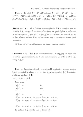 54                          Chapitre 5 : Valeurs Propres et Vecteurs Propres

     Preuve : En eet B = P −1AP entraîne B − λI = P −1AP − λI =
P −1 (A − λI)P , d'où pB (λ) = det(B − λI) = detP −1 det(A − λI)detP =
detP −1 detP det(A − λI) = det(P −1 P )det(A − λI) = det(A − λI) = pA (λ).



Remarque 5.3.1. : 1) Si f           est un endomorphisme de E et        M (f ) la matrice
associée à    f,   lorsque E est muni d'une base, on peut dénir le polynôme

caractéristique de     f   par   pf (λ) = pM (f ) (λ)   et ce dernier ne dépend pas de

la base choisie puisque deux matrices associées à un endomorphisme sont

semblables.

     2) Deux matrices semblables ont les mêmes valeurs propres.




Théorème 5.3.2. : Soit f           un endomorphisme de E et          pf (x)   son polynôme

caractéristique admettant dans K une racine multiple             λ   d'ordre   k,   alors   1≤
dimK Eλ ≤ k .



     Preuve : Supposons dim Eλ = r. Alors Eλ contient r vecteurs propres
                                    K


linéairement indépendants v1 , ..., vr , nous pouvons compléter {vi } de manière
à obtenir une base de E
{v1 , ..., vr , w1 , ..., ws }.

     Nous avons
      f (v1 ) =                          λv1
      f (v2 ) =                          λv2
        .
        .     .
              .                           .
                                          .
        .     .                           .
     f (vr ) =                      λvr
     f (w1 ) = a11 v1 + ... + a1r vr + b11 w1 + ... + b1s ws
     f (w2 ) = a21 v1 + ... + a2r vr + b21 w1 + ... + b2s ws
        .
        .     .
              .                           .
                                          .
        .     .                           .
     f (ws ) = as1 v1 + ... + asr vr + bs1 w1 + ... + bss ws
     La matrice de f dans la base ci-dessus est
 