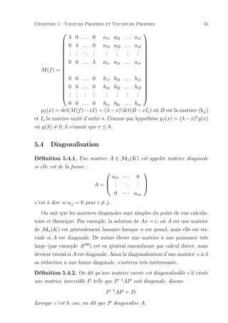 Chapitre 5 : Valeurs Propres et Vecteurs Propres                                          55
                                                              
                  λ 0 ... 0          a11 a21 . . . as1
                  0 λ ... 0     a12 a22 . . . as2 
                                                 
                . . ... .        .   . . . 
            
                . .
                . .        .
                           .     .
                                 .   . . . 
                                     . . . 
            
            
            
                0 0 . . . λ a1r a2r . . . asr 
                                                 
            
                                                 
   M (f ) = 
            
                                                  
                                                  
                0 0 . . . 0 b11 b21 . . . bs1 
                                                 
            
                                                 
               0 0 . . . 0 b12 b22 . . . bs2 
                . . . .
                . . . .          .
                                 .   . . . 
                                     . . . 
                                                 
                . . . .          .   . . .
            
            
                0 0 . . . 0 b1s b2s . . . bss
   pf (x) = det(M (f ) − xI) = (λ − x)r det(B − xIs ) où B est la matrice (bij )
et Is la matrice unité d'ordre s. Comme par hypothèse pf (x) = (λ − x)k g(x)
où g(λ) = 0, il s'ensuit que r ≤ k .

5.4 Diagonalisation
Dénition 5.4.1. Une         matrice    A ∈ Mn (K)             est appelée matrice diagonale

si elle est de la forme :
                                                               
                                            a11 · · ·      0
                                             .
                                             .   ..        .
                                                           .
                                A=          .        .    .
                                                               
                                                                
                                             0   · · · ann
c'est à dire si   aij = 0   pour   i = j.
   On sait que les matrices diagonales sont simples du point de vue calcula-
toire et théorique. Par exemple, la solution de Ax = c, où A est une matrice
de Mn (K) est généralement lassante lorsque n est grand, mais elle est tri-
viale si A est diagonale. De même élever une matrice à une puissance très
large (par exemple A100 ) est en général encombrant par calcul direct, mais
devient trivial si A est diagonale. Ainsi la diagonalisation d'une matrice, c.à.d
sa réduction à une forme diagonale, s'avérera très intéressante.
Dénition 5.4.2. On dit qu'une matrice carrée est diagonalisable s'il existe
une matrice inversible      P   telle que   P −1 AP       soit diagonale, disons

                                      P −1 AP = D.
Lorsque c'est le cas, on dit que       P    diagonalise        A.
 