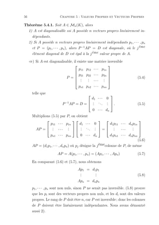 56                             Chapitre 5 : Valeurs Propres et Vecteurs Propres

Théorème 5.4.1. Soit A ∈ Mn(K), alors
     1)    A   est diagonalisable ssi     A   possède   n   vecteurs propres linéairement in-

          dépendants.

     2) Si    A possède n vecteurs propres linéairement indépendants p1 , · · · , pn
          et P = (p1 , · · · , pn ), alors P
                                             −1
                                                AP = D est diagonale, où le j ème
                                                   ème
          élément diagonal de D est égal à la j        valeur propre de A.

     ⇒) Si A est diagonalisable, il existe une matrice inversible
                                                      
                                     p11 p12 · · · p1n
                                                      
                                   p21 p22 · · · p2n 
                            P = . .      .
                                           . ··· . . 
                                                                                                 (5.4)
                                   .      .        .
                                     pn1 pn2 · · · pnn
          telle que                                                        
                                                            d1 · · ·    0
                                 P −1 AP = D =  .                ...   . .
                                                .                      . 
                                                 .                      .                         (5.5)
                                                            0 · · · dn
          Multiplions (5.5) par P, on obtient
                                                                                             
                          p11 · · · p1n        d1 · · ·      0              d1 p11 · · · dn p1n
            AP =  . · · · .   . . . . .  =  .              . 
                  .         .  .        .   . ···          . 
                   .         .    .        .       .            .
                  pn1 · · · pnn   0 · · · dn    d1 pn1 · · · dn pnn
                                                                                  (5.6)
          AP = (d1 p1 , · · · , dn pn ) où pj désigne la j ème colonne de P, de même

                              AP = A(p1 , · · · , pn ) = (Ap1 , · · · , Apn )                     (5.7)
          En comparant (5.6) et (5.7), nous obtenons
                                              Ap1 = d1 p1
                                                .
                                                .             .
                                                              .                                   (5.8)
                                                .             .
                                              Apn = dn pn
          p1 , · · · , pn sont non nuls, sinon P ne serait pas inversible. (5.8) prouve
          que les pi sont des vecteurs propres non nuls, et les di sont des valeurs
          propres. Le rang de P doit être n, car P est inversible ; donc les colonnes
          de P doivent être linéairement indépendantes. Nous avons démontré
          aussi 2).
 