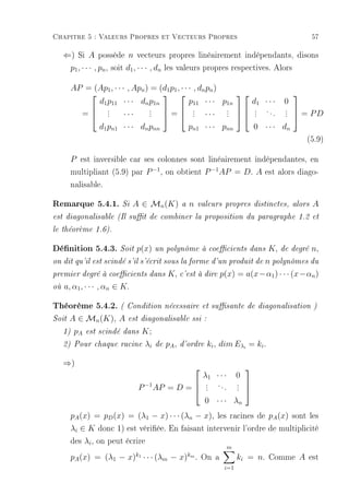 Chapitre 5 : Valeurs Propres et Vecteurs Propres                                                            57

     ⇐) Si A possède n vecteurs propres linéairement indépendants, disons
      p1 , · · · , pn , soit d1 , · · · , dn les valeurs propres respectives. Alors

          AP = (Ap1 , · · · , Apn ) = (d1 p1 , · · · , dn pn )
                                                                                                  
                d1 p11 · · · dn p1n                p11 · · · p1n                        d1 · · ·   0
               .                  . = .
                                   .   . ··· .                                      .    ...   .  = PD
            = .   . ···           .                 .         . 
                                                               .                        .
                                                                                        .          . 
                                                                                                   .
                d1 pn1 · · · dn pnn                pn1 · · · pnn                        0 · · · dn
                                                                                                           (5.9)

          P est inversible car ses colonnes sont linéairement indépendantes, en
          multipliant (5.9) par P −1 , on obtient P −1 AP = D. A est alors diago-
          nalisable.

Remarque 5.4.1.           Si   A ∈ Mn (K)            a   n    valeurs propres distinctes, alors             A
est diagonalisable (Il sut de combiner la proposition du paragraphe 1.2 et

le théorème 1.6).


Dénition 5.4.3. Soit p(x) un polynôme à coecients dans K, de degré n,
on dit qu'il est scindé s'il s'écrit sous la forme d'un produit de                          n polynômes du
premier degré à coecients dans               K, c'est à dire p(x) = a(x−α1 ) · · · (x−αn )
où   a, α1 , · · · , αn ∈ K.

Théorème 5.4.2. ( Condition nécessaire et susante de diagonalisation )
Soit   A ∈ Mn (K), A        est diagonalisable ssi :

     1)    pA   est scindé dans     K;
     2) Pour chaque racine          λi   de   pA ,   d'ordre      ki , dim Eλi = ki .

     ⇒)
                                                                                   
                                                                 λ1 · · ·       0
                                P −1 AP = D =  . . . . . 
                                               .        . 
                                                .        .
                                                0 · · · λn
          pA (x) = pD (x) = (λ1 − x) · · · (λn − x), les racines de pA (x) sont les
          λi ∈ K donc 1) est vériée. En faisant intervenir l'ordre de multiplicité
          des λi , on peut écrire
                                                                            m
          pA (x) = (λ1 − x) · · · (λm − x) . On a
                               k1                        km
                                                                                ki = n. Comme A est
                                                                        i=1
 