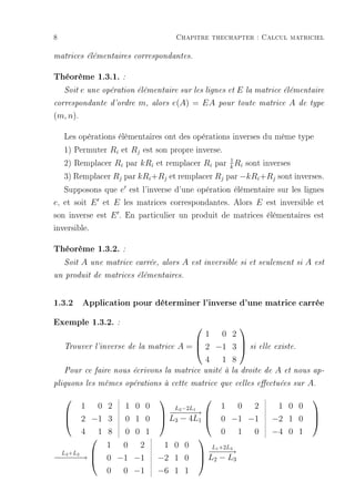 8                                      Chapitre thechapter : Calcul matriciel

matrices élémentaires correspondantes.


Théorème 1.3.1. :
    Soite une opération élémentaire sur les lignes et E la matrice élémentaire
correspondante d'ordre m, alors e(A) = EA pour toute matrice A de type

(m, n).

   Les opérations élémentaires ont des opérations inverses du même type
   1) Permuter Ri et Rj est son propre inverse.
   2) Remplacer Ri par kRi et remplacer Ri par k Ri sont inverses
                                                 1

   3) Remplacer Rj par kRi +Rj et remplacer Rj par −kRi +Rj sont inverses.
   Supposons que e est l'inverse d'une opération élémentaire sur les lignes
e, et soit E et E les matrices correspondantes. Alors E est inversible et
son inverse est E . En particulier un produit de matrices élémentaires est
inversible.

Théorème 1.3.2. :
    Soit   A   une matrice carrée, alors   A   est inversible si et seulement si   A   est

un produit de matrices élémentaires.



1.3.2 Application pour déterminer l'inverse d'une matrice carrée
Exemple 1.3.2. :                                   
                                             1 0 2
    Trouver l'inverse de la matrice    A =  2 −1 3            si elle existe.
                                                   

                                             4 1 8
    Pour ce faire nous écrivons la matrice unité à la droite de         A   et nous ap-

pliquons les mêmes opérations à cette matrice que celles eectuées sur             A.
                                                                                    
         1 0 2 1 0 0    L2 −2L1       1 0 2                             1 0 0
                      −− −→ 
                        −−−
    2 −1 3    0 1 0  L3 − 4L1  0 −1 −1                              −2 1 0
                                                                                      
                                                                                       
         4 1 8 0 0 1                  0 1 0                            −4 0 1
                               
             1 0 2    1 0 0        L +2L3
  L3 +L2                          −1 − →
                                 −− −
− − − →  0 −1 −1
−−−                  −2 1 0  L2 − L3
          

             0 0 −1  −6 1 1
 