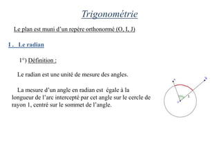 Trigonométrie
  Le plan est muni d’un repère orthonormé (O, I, J)

I . Le radian

    1°) Définition :

   Le radian est une unité de mesure des angles.

   La mesure d’un angle en radian est égale à la
 longueur de l’arc intercepté par cet angle sur le cercle de
 rayon 1, centré sur le sommet de l’angle.
 