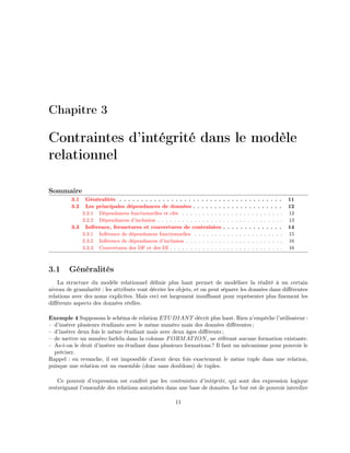 Chapitre 3
Contraintes d’intégrité dans le modèle
relationnel
Sommaire
3.1 Généralités . . . . . . . . . . . . . . . . . . . . . . . . . . . . . . . . . . . . . . 11
3.2 Les principales dépendances de données . . . . . . . . . . . . . . . . . . . . . 12
3.2.1 Dépendances fonctionnelles et clés . . . . . . . . . . . . . . . . . . . . . . . . . 12
3.2.2 Dépendances d’inclusion . . . . . . . . . . . . . . . . . . . . . . . . . . . . . . . 13
3.3 Inférence, fermetures et couvertures de contraintes . . . . . . . . . . . . . . 14
3.3.1 Inférence de dépendances fonctionnelles . . . . . . . . . . . . . . . . . . . . . . 15
3.3.2 Inférence de dépendances d’inclusion . . . . . . . . . . . . . . . . . . . . . . . . 16
3.3.3 Couvertures des DF et des DI . . . . . . . . . . . . . . . . . . . . . . . . . . . . 16
3.1 Généralités
La structure du modèle relationnel déﬁnie plus haut permet de modéliser la réalité à un certain
niveau de granularité : les attributs vont décrire les objets, et on peut séparer les données dans diﬀérentes
relations avec des noms explicites. Mais ceci est largement insuﬃsant pour représenter plus ﬁnement les
diﬀérents aspects des données réelles.
Exemple 4 Supposons le schéma de relation ETUDIANT décrit plus haut. Rien n’empêche l’utilisateur :
– d’insérer plusieurs étudiants avec le même numéro mais des données diﬀérentes ;
– d’insérer deux fois le même étudiant mais avec deux âges diﬀérents ;
– de mettre un numéro farfelu dans la colonne FORMATION, ne référant aucune formation existante.
– As-t-on le droit d’insérer un étudiant dans plusieurs formations ? Il faut un mécanisme pour pouvoir le
préciser.
Rappel : en revanche, il est impossible d’avoir deux fois exactement le même tuple dans une relation,
puisque une relation est un ensemble (donc sans doublons) de tuples.
Ce pouvoir d’expression est conféré par les contraintes d’intégrité, qui sont des expression logique
restreignant l’ensemble des relations autorisées dans une base de données. Le but est de pouvoir interdire
11
 
