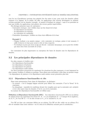 12 CHAPITRE 3. CONTRAINTES D’INTÉGRITÉ DANS LE MODÈLE RELATIONNEL
tous les cas d’incohérence pouvant être générés lors des mises à jour, pour avoir des données collant
toujours à la “logique“ de la réalité. En eﬀet, les applications sont souvent développées en utilisant
certains postulats sur les données (exemple : le numéro d’étudiant est unique) - mais si ces postulats ne
sont pas vériﬁés, les applications vont générer des erreurs parfois imprévisibles.
On distingue plusieurs types de contraintes :
– Contraintes statiques ; sont vériﬁées dans un état donné de la base
– les dépendances de données
– les dépendances de domaine
– les contraintes de cardinalité
– Contraintes dynamiques ; vériﬁées sur deux états diﬀérents de la base
Exemple 5
– Chaque étudiant a un numéro unique : cette contrainte est statique, puisse à tout moment, il
suﬃt d’observer la base pour savoir si elle est bien respectée.
– Un étudiant ne peux pas avoir un âge qui décroît : contrainte dynamique, car ne peut être vériﬁée
que dans deux états successifs de la base.
Les contraintes les plus importantes en conception des bases de données sont les dépendances de
données.
3.2 Les principales dépendances de données
Les plus connues et étudiées sont :
– Les dépendances fonctionnelles
– Les dépendances d’inclusion
– Les dépendances de jointure
– Les dépendances multi-valuées
Les deux premières permettent de représenter les situations les plus communes, et sont largement les
plus connues, étudiées et utilisées en pratique. Nous allons nous restreindre à elles dans un premier temps
- les dépendances de jointure et les dépendances multi-valuées seront présentées plus loin.
3.2.1 Dépendances fonctionnelles et clés
Dans toute présentation d’une classe de dépendance, on distingue :
– La syntaxe : c’est le langage logique autorisé pour déﬁnir une contrainte. C’est la “forme” de la
contrainte.
– La sémantique : ensemble de conditions devant être remplies pour que la contrainte soit satisfaite
(c’est à dire juste) dans les données. C’est le sens de la contrainte.
La syntaxe des dépendances fonctionnelles est déﬁnie ainsi :
Déﬁnition 4 (Dépendance fonctionnelle (DF)) Une dépendance fonctionnelle (DF) sur un schéma
de relation R est une expression de la forme R : X → Y (ou simplement X → Y lorsque R est implicite),
où X, Y ⊆ R. Une DF X → Y est dite triviale si Y ⊆ X et standard si X = ∅.
Une DF est donc une contrainte déﬁnie sur un schéma. Une DF est dite valide sur un schéma R si
elle est satisfaite dans toute relation r sur R, selon de la déﬁnition suivante pour la satisfaction :
 