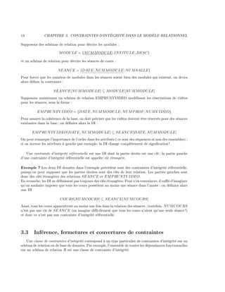14 CHAPITRE 3. CONTRAINTES D’INTÉGRITÉ DANS LE MODÈLE RELATIONNEL
Supposons des schémas de relation pour décrire les modules :
MODULE = {NUMMODULE; INTITULE; DESC}
et un schéma de relation pour décrire les séances de cours :
SEANCE = {DATE; NUMMODULE; NUMSALLE}
Pour forcer que les numéros de modules dans les séances soient bien des modules qui existent, on devra
alors déﬁnir la contrainte :
SEANCE[NUMMODULE] ⊆ MODULE[NUMMODULE]
Supposons maintenant un schéma de relation EMPRUNTVIDEO modélisant les réservations de vidéos
pour les séances, sous la forme :
EMPRUNTV IDEO = {DATE, NUMMODULE; NUMPROF; NUMV IDEO}
Pour assurer la cohérence de la base, on doit préciser que les vidéos doivent être réservés pour des séances
existantes dans la base ; on déﬁnira alors la DI :
EMPRUNTV IDEO[DATE, NUMMODULE] ⊆ SEANCE[DATE, NUMMODULE]
On peut remarque l’importance de l’ordre dans les attributs ( ce sont des séquences et non des ensembles) :
si on inverse les attributs à gauche par exemple, la DI change complètement de signiﬁcation !
Une contrainte d’intégrité référentielle est une DI dont la partie droite est une clé ; la partie gauche
d’une contrainte d’intégrité référentielle est appelée clé étrangère.
Exemple 7 Les deux DI données dans l’exemple précédent sont des contraintes d’intégrité référentielle,
puisqu’on peut supposer que les parties droites sont des clés de leur relation. Les parties gauches sont
donc des clés étrangères des relations SEANCE et EMPRUNTV IDEO.
En revanche, les DI ne déﬁnissent pas toujours des clés étrangères. Pour s’en convaincre, il suﬃt d’imaginer
qu’on souhaite imposer que tous les cours possèdent au moins une séance dans l’année : on déﬁnira alors
une DI
COURS[NUMCOURS] ⊆ SEANCE[NUMCOURS]
Ainsi, tous les cours apparaîtront au moins une fois dans la relation des séances ; toutefois, NUMCOURS
n’est pas une clé de SEANCE (on imagine diﬃcilement que tous les cours n’aient qu’une seule séance !)
et donc ce n’est pas une contrainte d’intégrité référentielle.
3.3 Inférence, fermetures et couvertures de contraintes
Une classe de contraintes d’intégrité correspond à un type particulier de contraintes d’intégrité sur un
schéma de relation ou de base de données. Par exemple, l’ensemble de toutes les dépendances fonctionnelles
sur un schéma de relation R est une classe de contrainte d’intégrité.
 
