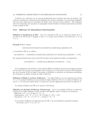 3.3. INFÉRENCE, FERMETURES ET COUVERTURES DE CONTRAINTES 15
L’inférence de contraintes est un concept fondamental pour la théorie des bases de données ; cela
consiste à considérer les contraintes étant impliquées par d’autres contraintes. Les contraintes impliquées
sont tout aussi valides que les contraintes de départ, mais souvent de façon implicite : elles échappent
alors à la connaissance du concepteur. Le paragraphe suivant introduit ces notions importantes en prenant
comme exemple les DF.
3.3.1 Inférence de dépendances fonctionnelles
Déﬁnition 8 (Implication de DF) Soit F un ensemble de DF sur un schéma de relation R, et f
une DF sur R. On dit que F implique f, noté F |= f si pour toute relation r sur R telle que r |= F, on
a r |= f.
Exemple 8 Soit le schéma
ETUDIANT(NUMETUD, NOMETUD, NOMV ILLE, REGION, CP)
et l’ensemble de DF sur ce schéma :
{NUMETUD −→ NOMETUD, NOMV ILLE, REGION, CP; NOMV ILLE, REGION −→ CP}
On comprend intuitivement que les deux DF suivantes seront également valides, par implication :
{NUMETUD −→ NOMV ILLE, REGION; NUMETUD −→ CP}
Si ces implications sont intuitives, il est toutefois diﬃcile et fastidieux de prouver que chaque intuition
est bien juste ! Et surtout il est impossible d’être certain qu’on a bien pensé à toutes les DF impliquées
par notre ensemble de DF de départ. Pour palier ces diﬃcultés, et permettre un traitement automatique
des contraintes, on déﬁnit la notion de règles d’inférences.
Déﬁnition 9 (Règle et système d’inférence) Une règle d’inférence est une expression de la forme
F ⇒ f. Un système d’inférence est un ensemble de règles d’inférence. Si S est un système d’inférence, on
note F S f le fait qu’on puisse dériver f à partir de F par des applications successives de règles de S.
Le système d’inférence des DF est le système d’Armstrong.
Déﬁnition 10 (Système d’inférence d’Armstrong) Soit F un ensemble de DF sur un schéma de
relation R. Les règles d’inférence de DF suivantes sont appelées système d’inférence d’Armstrong :
– Réﬂexivité : si Y ⊆ X ⊆ R alors F X → Y .
– Augmentation : si F X → Y et F W ⊆ R alors F WX → WY .
– Transitivité : si F X → Y et F Y → Z alors F X → Z
Si ce système d’inférence est important pour les DF, c’est qu’il possède les propriétés suivantes :
– Il est juste, soit F f ⇐⇒ F |= f ;
 