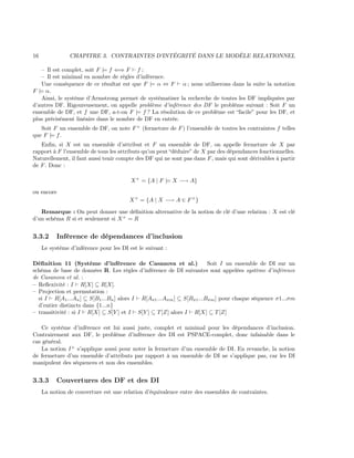 16 CHAPITRE 3. CONTRAINTES D’INTÉGRITÉ DANS LE MODÈLE RELATIONNEL
– Il est complet, soit F |= f ⇐⇒ F f ;
– Il est minimal en nombre de règles d’inférence.
Une conséquence de ce résultat est que F |= α ⇔ F α ; nous utiliserons dans la suite la notation
F |= α.
Ainsi, le système d’Armstrong permet de systématiser la recherche de toutes les DF impliquées par
d’autres DF. Rigoureusement, on appelle problème d’inférence des DF le problème suivant : Soit F un
ensemble de DF, et f une DF, a-t-on F |= f ? La résolution de ce problème est “facile” pour les DF, et
plus précisément linéaire dans le nombre de DF en entrée.
Soit F un ensemble de DF, on note F+
(fermeture de F) l’ensemble de toutes les contraintes f telles
que F |= f.
Enﬁn, si X est un ensemble d’attribut et F un ensemble de DF, on appelle fermeture de X par
rapport à F l’ensemble de tous les attributs qu’on peut “déduire” de X par des dépendances fonctionnelles.
Naturellement, il faut aussi tenir compte des DF qui ne sont pas dans F, mais qui sont dérivables à partir
de F. Donc :
X+
= {A | F |= X −→ A}
ou encore
X+
= {A | X −→ A ∈ F+
}
Remarque : On peut donner une déﬁnition alternative de la notion de clé d’une relation : X est clé
d’un schéma R si et seulement si X+
= R
3.3.2 Inférence de dépendances d’inclusion
Le système d’inférence pour les DI est le suivant :
Déﬁnition 11 (Système d’inférence de Casanova et al.) Soit I un ensemble de DI sur un
schéma de base de données R. Les règles d’inférence de DI suivantes sont appelées système d’inférence
de Casanova et al. :
– Reﬂexivité : I R[X] ⊆ R[X].
– Projection et permutation :
si I R[A1...An] ⊆ S[B1...Bn] alors I R[Aσ1...Aσm] ⊆ S[Bσ1...Bσm] pour chaque séquence σ1...σm
d’entier distincts dans {1...n}
– transitivité : si I R[X] ⊆ S[Y ] et I S[Y ] ⊆ T[Z] alors I R[X] ⊆ T[Z]
Ce système d’inférence est lui aussi juste, complet et minimal pour les dépendances d’inclusion.
Contrairement aux DF, le problème d’inférence des DI est PSPACE-complet, donc infaisable dans le
cas général.
La notion I+
s’applique aussi pour noter la fermeture d’un ensemble de DI. En revanche, la notion
de fermeture d’un ensemble d’attributs par rapport à un ensemble de DI ne s’applique pas, car les DI
manipulent des séquences et non des ensembles.
3.3.3 Couvertures des DF et des DI
La notion de couverture est une relation d’équivalence entre des ensembles de contraintes.
 
