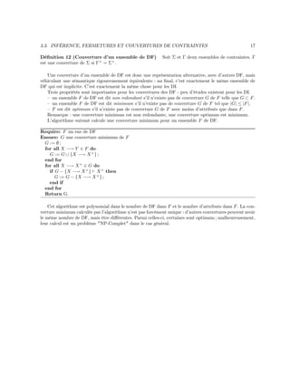 3.3. INFÉRENCE, FERMETURES ET COUVERTURES DE CONTRAINTES 17
Déﬁnition 12 (Couverture d’un ensemble de DF) Soit Σ et Γ deux ensembles de contraintes. Γ
est une couverture de Σ si Γ+
= Σ+
.
Une couverture d’un ensemble de DF est donc une représentation alternative, avec d’autres DF, mais
véhiculant une sémantique rigoureusement équivalente : au ﬁnal, c’est exactement le même ensemble de
DF qui est implicite. C’est exactement la même chose pour les DI.
Trois propriétés sont importantes pour les couvertures des DF - peu d’études existent pour les DI.
– un ensemble F de DF est dit non redondant s’il n’existe pas de couverture G de F telle que G ⊂ F.
– un ensemble F de DF est dit minimum s’il n’existe pas de couverture G de F tel que |G| ≤ |F|.
– F est dit optimum s’il n’existe pas de couverture G de F avec moins d’attributs que dans F.
Remarque : une couverture minimum est non redondante, une couverture optimum est minimum.
L’algorithme suivant calcule une couverture minimum pour un ensemble F de DF.
Require: F un ens de DF
Ensure: G une couverture minimum de F
G := ∅ ;
for all X −→ Y ∈ F do
G := G ∪ {X −→ X+
} ;
end for
for all X −→ X+
∈ G do
if G − {X −→ X+
} X+
then
G := G − {X −→ X+
} ;
end if
end for
Return G.
Cet algorithme est polynomial dans le nombre de DF dans F et le nombre d’attributs dans F. La cou-
verture minimum calculée par l’algorithme n’est pas forcément unique : d’autres couvertures peuvent avoir
le même nombre de DF, mais être diﬀérentes. Parmi celles-ci, certaines sont optimum ; malheureusement,
leur calcul est un problème "NP-Complet" dans le cas général.
 