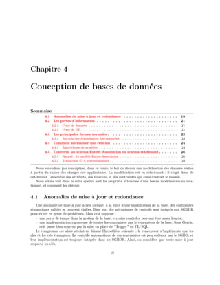 Chapitre 4
Conception de bases de données
Sommaire
4.1 Anomalies de mise à jour et redondance . . . . . . . . . . . . . . . . . . . . 19
4.2 Les pertes d’information . . . . . . . . . . . . . . . . . . . . . . . . . . . . . . 21
4.2.1 Perte de données . . . . . . . . . . . . . . . . . . . . . . . . . . . . . . . . . . . 21
4.2.2 Perte de DF . . . . . . . . . . . . . . . . . . . . . . . . . . . . . . . . . . . . . . 21
4.3 Les principales formes normales . . . . . . . . . . . . . . . . . . . . . . . . . . 22
4.3.1 Au delà des dépendances fonctionnelles . . . . . . . . . . . . . . . . . . . . . . 23
4.4 Comment normaliser une relation . . . . . . . . . . . . . . . . . . . . . . . . 24
4.4.1 Algorithmes de synthèse . . . . . . . . . . . . . . . . . . . . . . . . . . . . . . . 24
4.5 Convertir un schéma Entité/Association en schéma relationnel . . . . . . . 26
4.5.1 Rappel : Le modèle Entité-Association . . . . . . . . . . . . . . . . . . . . . . . 26
4.5.2 Traduction E/A vers relationnel . . . . . . . . . . . . . . . . . . . . . . . . . . 29
Nous entendons par conception, dans ce cours, le fait de choisir une modélisation des données réelles
à partir du cahier des charges des applications. La modélisation est en relationnel : il s’agit donc de
déterminer l’ensemble des attributs, des relations et des contraintes qui constitueront le modèle.
Nous allons voir dans la suite quelles sont les propriété attendues d’une bonne modélisation en rela-
tionnel, et comment les obtenir.
4.1 Anomalies de mise à jour et redondance
Une anomalie de mise à jour à lieu lorsque, à la suite d’une modiﬁcation de la base, des contraintes
sémantiques valides se trouvent violées. Bien sûr, des mécanismes de contrôle sont intégrés aux SGBDR
pour éviter ce genre de problèmes. Mais celà suppose :
– une perte de temps dans la gestion de la base, certains contrôles pouvant être assez lourds ;
– une implémentation rigoureuse de toutes les contraintes par le concepteur de la base. Sous Oracle,
celà passe bien souvent par la mise en place de "Trigger" en PL/SQL.
Le compromis est alors atteint en faisant l’hypothèse suivante : le concepteur n’implémente que les
clés et les clés étrangères. Le contrôle automatique de ces contraintes est peu coûteux par le SGBD, et
leur implémentation est toujours intégrée dans les SGBDR. Ainsi, on considère que toute mise à jour
respecte les clés.
19
 