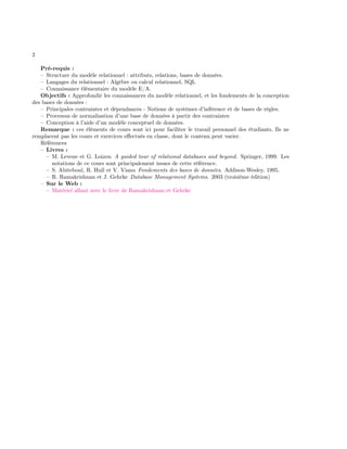 2
Pré-requis :
– Structure du modèle relationnel : attributs, relations, bases de données.
– Langages du relationnel : Algèbre ou calcul relationnel, SQL
– Connaissance élémentaire du modèle E/A.
Objectifs : Approfondir les connaissances du modèle relationnel, et les fondements de la conception
des bases de données :
– Principales contraintes et dépendances - Notions de systèmes d’inférence et de bases de règles.
– Processus de normalisation d’une base de données à partir des contraintes
– Conception à l’aide d’un modèle conceptuel de données.
Remarque : ces éléments de cours sont ici pour faciliter le travail personnel des étudiants. Ils ne
remplacent pas les cours et exercices eﬀectués en classe, dont le contenu peut varier.
Références
– Livres :
– M. Levene et G. Loizou A guided tour of relational databases and beyond. Springer, 1999. Les
notations de ce cours sont principalement issues de cette référence.
– S. Abiteboul, R. Hull et V. Vianu Fondements des bases de données. Addison-Wesley, 1995.
– R. Ramakrishnan et J. Gehrke Database Management Systems. 2003 (troisième édition)
– Sur le Web :
– Matériel allant avec le livre de Ramakrishnan et Gehrke
 