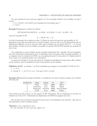 20 CHAPITRE 4. CONCEPTION DE BASES DE DONNÉES
R a une anomalie de mise à jour par rapport à F s’il est possible d’insérer ou de modiﬁer un tuple t
tel que :
– r ∪ t |= CLE(F), où CLE(F) est l’ensemble des clés induites par F.
– r ∪ t |= F.
Exemple 9 Supposons le schéma de relation
ETUDIANT(NUMETUD − A, NOM − B, V ILLE − C, CP − D, DPT − E)
muni de l’ensemble de DF
A −→ BCD, CD −→ E
La seule clé minimale de la relation est donc A (Toutes les autres clés sont des sur-ensembles de A).
Supposons qu’un tuple soit inséré pour un nouvel étudiant, avec une ville et un CP déjà présent mais un
département diﬀérent. La clé ne sera pas violée (pas de doublon sur A) mais la DF CD −→ E ne sera
plus satisfaite. Puisqu’un tel cas de ﬁgure est possible, la relation ETUDIANT possède une anomalie de
mise à jour.
Une suppression ne peut entraîner aucune anomalie proprement dite ; toutefois, elle peut engendrer
une perte involontaire d’information, lié à la redondance dans les données. Dans l’exemple précédent, si
on supprime tous les étudiants de LYON, on aura également perdu le code postal et le département de
Lyon, même si on souhaitais garder cette information.
La notion de redondance est une autre façon de considérer les problèmes de mises à jour. Elle se déﬁnit
sur les relations, alors les problèmes de mise à jour portent sur des schémas.
Déﬁnition 13 (U) ne relation r sur R est redondante par rapport à un ensemble F de DF sur R si :
1. r |= F et
2. il existe X −→ A ∈ F et t1, t2 ∈ r tels que t1[XA] = t2[XA].
Exemple 10 Reprenons l’exemple précédent, et considérons cette fois la relation suivante sur le schéma
ETUDIANT :
NUMETUD NOM VILLE CP DPT
1 Fagin Lyon 69003 Rhône
2 Armstrong Lyon 69001 Rhône
3 Bunneman Clermont 63000 Puys-de-Dôme
4 Codd Lyon 69001 Rhône
Cette relation est bien correcte car elle respecte les DF. Néanmoins, elle est redondante car il existe un
doublon sur (V ille, CP) : l’information du département de LYON 1er apparaît deux fois.
On voit bien que les notions d’anomalie de mise à jour et de redondance sont très liées - elles sont en
fait équivalentes, selon le résultat suivant.
Théorème 1 Il y a équivalence entre :
– R a une anomalie de mise à jour par rapport à F,
 