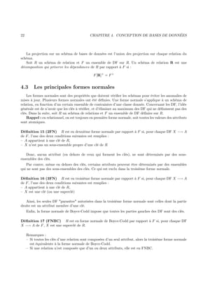 22 CHAPITRE 4. CONCEPTION DE BASES DE DONNÉES
La projection sur un schéma de bases de données est l’union des projection sur chaque relation du
schéma.
Soit R un schéma de relation et F un ensemble de DF sur R. Un schéma de relation R est une
décomposition qui préserve les dépendances de R par rapport à F si :
F[R]+
= F+
4.3 Les principales formes normales
Les formes normales sont des propriétés que doivent vériﬁer les schémas pour éviter les anomalies de
mises à jour. Plusieurs formes normales ont été déﬁnies. Une forme normale s’applique à un schéma de
relation, en fonction d’un certain ensemble de contraintes d’une classe donnée. Concernant les DF, l’idée
générale est de n’avoir que les clés à vériﬁer, et d’éliminer au maximum des DF qui ne déﬁnissent pas des
clés. Dans la suite, soit R un schéma de relations et F un ensemble de DF déﬁnies sur R.
Rappel : en relationnel, on est toujours en première forme normale, soit toutes les valeurs des attributs
sont atomiques.
Déﬁnition 15 (2FN) R est en deuxième forme normale par rapport à F si, pour chaque DF X −→ A
de F, l’une des deux conditions suivantes est remplies :
– A appartient à une clé de R,
– X n’est pas un sous-ensemble propre d’une clé de R
Donc, aucun attribut (en dehors de ceux qui forment les clés), ne sont déterminés par des sous-
ensembles des clés.
Par contre, même en dehors des clés, certains attributs peuvent être déterminés par des ensembles
qui ne sont pas des sous-ensembles des clés. Ce qui est exclu dans la troisième forme normale.
Déﬁnition 16 (3FN) R est en troisième forme normale par rapport à F si, pour chaque DF X −→ A
de F, l’une des deux conditions suivantes est remplies :
– A appartient à une clé de R,
– X est une clé (ou une superclé)
Ainsi, les seules DF "parasites" autorisées dans la troisième forme normale sont celles dont la partie
droite est un attribut membre d’une clé.
Enﬁn, la forme normale de Boyce-Codd impose que toutes les parties gauches des DF sont des clés.
Déﬁnition 17 (FNBC) R est en forme normale de Boyce-Codd par rapport à F si, pour chaque DF
X −→ A de F, X est une superclé de R.
Remarques :
– Si toutes les clés d’une relation sont composées d’un seul attribut, alors la troisième forme normale
est équivalente à la forme normale de Boyce-Codd.
– Si une relation n’est composée que d’un ou deux attributs, elle est en FNBC.
 