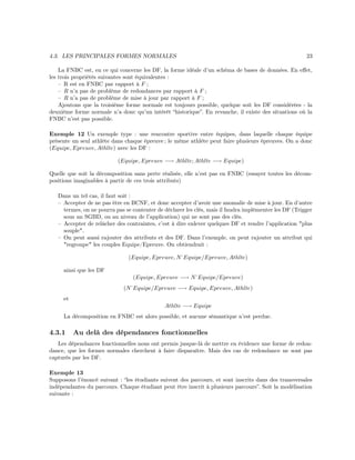 4.3. LES PRINCIPALES FORMES NORMALES 23
La FNBC est, en ce qui concerne les DF, la forme idéale d’un schéma de bases de données. En eﬀet,
les trois propriétés suivantes sont équivalentes :
– R est en FNBC par rapport à F ;
– R n’a pas de problème de redondances par rapport à F ;
– R n’a pas de problème de mise à jour par rapport à F ;
Ajoutons que la troisième forme normale est toujours possible, quelque soit les DF considérées - la
deuxième forme normale n’a donc qu’un intérêt “historique”. En revanche, il existe des situations où la
FNBC n’est pas possible.
Exemple 12 Un exemple type : une rencontre sportive entre équipes, dans laquelle chaque équipe
présente un seul athlète dans chaque épreuve ; le même athlète peut faire plusieurs épreuves. On a donc
(Equipe, Epreuve, Athlte) avec les DF :
(Equipe, Epreuve −→ Athlte; Athlte −→ Equipe)
Quelle que soit la décomposition sans perte réalisée, elle n’est pas en FNBC (essayer toutes les décom-
positions imaginables à partir de ces trois attributs)
Dans un tel cas, il faut soit :
– Accepter de ne pas être en BCNF, et donc accepter d’avoir une anomalie de mise à jour. En d’autre
termes, on ne pourra pas se contenter de déclarer les clés, mais il faudra implémenter les DF (Trigger
sous un SGBD, ou au niveau de l’application) qui ne sont pas des clés.
– Accepter de relâcher des contraintes, c’est à dire enlever quelques DF et rendre l’application "plus
souple".
– On peut aussi rajouter des attributs et des DF. Dans l’exemple, on peut rajouter un attribut qui
"regroupe" les couples Equipe/Epreuve. On obtiendrait :
(Equipe, Epreuve, N˚Equipe/Epreuve, Athlte)
ainsi que les DF
(Equipe, Epreuve −→ N˚Equipe/Epreuve)
(N˚Equipe/Epreuve −→ Equipe, Epreuve, Athlte)
et
Athlte −→ Equipe
La décomposition en FNBC est alors possible, et aucune sémantique n’est perdue.
4.3.1 Au delà des dépendances fonctionnelles
Les dépendances fonctionnelles nous ont permis jusque-là de mettre en évidence une forme de redon-
dance, que les formes normales cherchent à faire disparaître. Mais des cas de redondance ne sont pas
capturés par les DF.
Exemple 13
Supposons l’énoncé suivant : “les étudiants suivent des parcours, et sont inscrits dans des transversales
indépendantes du parcours. Chaque étudiant peut être inscrit à plusieurs parcours”. Soit la modélisation
suivante :
 