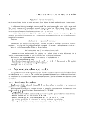 24 CHAPITRE 4. CONCEPTION DE BASES DE DONNÉES
R(etudiants, parcours, transversale)
On ne peut dégager aucune DF dans ce schéma, donc la seule clé est la combinaison des trois attributs.
La relation de l’exemple précédent est donc en FNBC, puisqu’aucune DF n’est valide. On se rend
bien compte pourtant de la redondance présente dans ce schéma, car il faudra, pour chaque étudiant,
répéter tous les parcours à chaque transversale suivie. En eﬀet, si on ne le fait, on risque d’induire une
dépendance entre les parcours et les transversales qui n’est pas vraie.
La notion qui permet de modéliser cette redondance est celle de dépendance multivaluée. De façon
intuitive, une dépendance multivaluée sert à modéliser que deux informations sont liées “indépendamment”
des autres informations.
On notera :
etudiants− > − > parcours|transversale
pour signiﬁer que "une étudiant est associé à plusieurs parcours et plusieurs transversales, indépen-
damment". Une telle contrainte est satisfaite dans la relation r si xyz xy z ∈ r implique xy z et xyz ∈ r.
Ainsi, on peut décomposer la relation est deux relations
R1(etudiants, parcours); R2(etudiantstransversale)
L’information pourra être retrouvée par jointure : en d’autres termes, on peut décomposer car la
jointure reconstruira exactement la relation initiale (sans tuple supplémentaires).
On dira alors que R est en Quatrième forme normale, ce qui correspond à
– R est en troisième forme normale
– les seules dépendances multivaluées sont du type X− > − > R − X. Ou encore, R ne doit pas être
décomposable en deux relations sans perte de jointure.
Remarque : 4FN ⇒ 3FN ⇒ 2FN.
4.4 Comment normaliser une relation
Un algorithme de normalisation prend en entrée une relation et des contraintes, et construit un schéma
de BD normalisé, en 3FN ou en BCNF. Il existe deux grandes catégories d’algorithmes de normalisation :
les algorithmes de décomposition et les algorithmes de synthèse. Nous ne verrons ici que les algorithmes
de synthèse.
4.4.1 Algorithmes de synthèse
Entrée : une relation universelle (l’ensemble de tous les attributs du problème) et un ensemble de
contraintes : DF, DI, DMV.
On commence par répertorier tous les attributs et construire ainsi la relation universelle de notre
application. Puis on dresse l’inventaire des contraintes DF, DI, DMV.
Principe général
– Construire une couverture minimum de F, et réduire les parties gauches et droites au maximum
– Générer une relations XY pour chaque DF X −→ Y ;
– Générer une relations XY pour chaque DMV X− > − > Y avec F |= Y −→ Y ;
– On supprime les schémas de relation qui ne sont pas maximaux par inclusion.
– S’il y a perte de jointure, alors on rajoute une relation composée d’une clé de F.
 