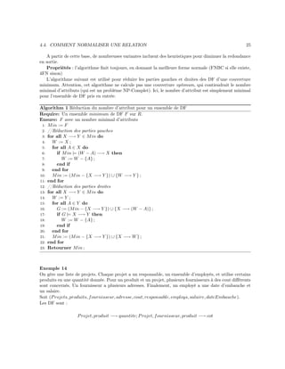 4.4. COMMENT NORMALISER UNE RELATION 25
A partir de cette base, de nombreuses variantes incluent des heuristiques pour diminuer la redondance
en sortie.
Propriétés : l’algorithme ﬁnit toujours, en donnant la meilleure forme normale (FNBC si elle existe,
4FN sinon)
L’algorithme suivant est utilisé pour réduire les parties gauches et droites des DF d’une couverture
minimum. Attention, cet algorithme ne calcule pas une couverture optimum, qui contiendrait le nombre
minimal d’attributs (qui est un problème NP-Complet). Ici, le nombre d’attribut est simplement minimal
pour l’ensemble de DF pris en entrée.
Algorithm 1 Réduction du nombre d’attribut pour un ensemble de DF
Require: Un ensemble minimum de DF F sur R.
Ensure: F avec un nombre minimal d’attributs
1: Min := F
2: //Réduction des parties gauches
3: for all X −→ Y ∈ Min do
4: W := X ;
5: for all A ∈ X do
6: if Min |= (W − A) −→ X then
7: W := W − {A} ;
8: end if
9: end for
10: Min := (Min − {X −→ Y }) ∪ {W −→ Y } ;
11: end for
12: //Réduction des parties droites
13: for all X −→ Y ∈ Min do
14: W := Y ;
15: for all A ∈ Y do
16: G := (Min − {X −→ Y }) ∪ {X −→ (W − A)} ;
17: if G |= X −→ Y then
18: W := W − {A} ;
19: end if
20: end for
21: Min := (Min − {X −→ Y }) ∪ {X −→ W} ;
22: end for
23: Retourner Min ;
Exemple 14
On gère une liste de projets. Chaque projet a un responsable, un ensemble d’employés, et utilise certains
produits en une quantité donnée. Pour un produit et un projet, plusieurs fournisseurs à des cout diﬀérents
sont concernés. Un fournisseur a plusieurs adresses. Finalement, un employé a une date d’embauche et
un salaire.
Soit (Projets, produits, fournisseur, adresse, cout, responsable, employs, salaire, dateEmbauche).
Les DF sont :
Projet, produit −→ quantite; Projet, fournisseur, produit −→ cot
 