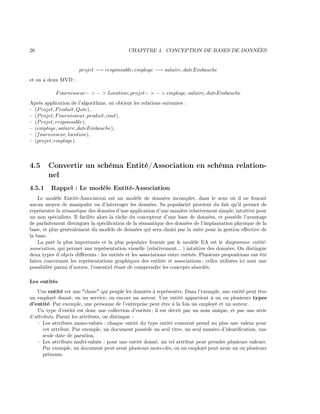 26 CHAPITRE 4. CONCEPTION DE BASES DE DONNÉES
projet −→ responsable; employe −→ salaire, dateEmbauche
et on a deux MVD :
Fournisseur− > − > Location; projet− > − > employe, salaire, dateEmbauche
Après application de l’algorithme, on obtient les relations suivantes :
– (Projet, Produit, Qute),
– (Projet, Fournisseur, produit, cout),
– (Projet, responsable),
– (employe, salaire, dateEmbauche),
– (fournisseur, location),
– (projet, employe).
4.5 Convertir un schéma Entité/Association en schéma relation-
nel
4.5.1 Rappel : Le modèle Entité-Association
Le modèle Entité-Association est un modèle de données incomplet, dans le sens où il ne fournit
aucun moyen de manipuler ou d’interroger les données. Sa popularité provient du fait qu’il permet de
représenter la sémantique des données d’une application d’une manière relativement simple, intuitive pour
un non spécialiste. Il facilite alors la tâche du concepteur d’une base de données, et possède l’avantage
de parfaitement distinguer la spéciﬁcation de la sémantique des données de l’implantation physique de la
base, et plus généralement du modèle de données qui sera choisi par la suite pour la gestion eﬀective de
la base.
La part la plus importante et la plus populaire fournie par le modèle EA est le diagramme entité-
association, qui permet une représentation visuelle (relativement... ) intuitive des données. On distingue
deux types d’objets diﬀérents : les entités et les associations entre entités. Plusieurs propositions ont été
faites concernant les représentations graphiques des entités et associations ; celles utilisées ici sont une
possibilité parmi d’autres, l’essentiel étant de comprendre les concepts abordés.
Les entités
Une entité est une "chose" qui peuple les données à représenter. Dans l’exemple, une entité peut être
un employé donné, ou un service, ou encore un auteur. Une entité appartient à un ou plusieurs types
d’entité. Par exemple, une personne de l’entreprise peut être à la fois un employé et un auteur.
Un type d’entité est donc une collection d’entités ; il est décrit par un nom unique, et par une série
d’attributs. Parmi les attributs, on distingue :
– Les attributs mono-valués : chaque entité du type entité concerné prend au plus une valeur pour
cet attribut. Par exemple, un document possède un seul titre, un seul numéro d’identiﬁcation, une
seule date de parution.
– Les attributs multi-valués : pour une entité donné, un tel attribut peut prendre plusieurs valeurs.
Par exemple, un document peut avoir plusieurs mots-clés, ou un employé peut avoir un ou plusieurs
prénoms.
 