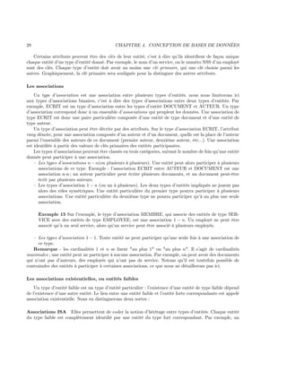 28 CHAPITRE 4. CONCEPTION DE BASES DE DONNÉES
Certains attributs peuvent être des clés de leur entité, c’est à dire qu’ils identiﬁent de façon unique
chaque entité d’un type d’entité donné. Par exemple, le nom d’un service, ou le numéro NSS d’un employé
sont des clés. Chaque type d’entité doit avoir au moins une clé primaire, qui une clé choisie parmi les
autres. Graphiquement, la clé primaire sera soulignée pour la distinguer des autres attributs.
Les associations
Un type d’association est une association entre plusieurs types d’entités. nous nous limiterons ici
aux types d’associations binaires, c’est à dire des types d’associations entre deux types d’entités. Par
exemple, ECRIT est un type d’association entre les types d’entité DOCUMENT et AUTEUR. Un type
d’association correspond donc à un ensemble d’associations qui peuplent les données. Une association de
type ECRIT est donc une paire particulière composée d’une entité de type document et d’une entité de
type auteur.
Un type d’association peut être décrite par des attributs. Sur le type d’association ECRIT, l’attribut
rang dénote, pour une association composée d’un auteur et d’un document, quelle est la place de l’auteur
parmi l’ensemble des auteurs de ce document (premier auteur, deuxième auteur, etc...). Une association
est identiﬁée à partir des valeurs de clés primaires des entités participantes.
Les types d’associations peuvent être classés en trois catégories, suivant le nombre de fois qu’une entité
donnée peut participer à une association.
– Les types d’associations n − n(ou plusieurs à plusieurs). Une entité peut alors participer à plusieurs
associations de ce type. Exemple : l’association ECRIT entre AUTEUR et DOCUMENT est une
association n-n ; un auteur particulier peut écrire plusieurs documents, et un document peut-être
écrit par plusieurs auteurs.
– Les types d’association 1 − n (ou un à plusieurs). Les deux types d’entités impliqués ne jouent pas
alors des rôles symétriques. Une entité particulière du premier type pourra participer à plusieurs
associations. Une entité particulière du deuxième type ne pourra participer qu’à au plus une seule
association.
Exemple 15 Sur l’exemple, le type d’association MEMBRE, qui associe des entités de type SER-
VICE avec des entités de type EMPLOYEE, est une association 1 − n. Un employé ne peut être
associé qu’à un seul service, alors qu’un service peut être associé à plusieurs employés.
– Les types d’association 1 − 1. Toute entité ne peut participer qu’une seule fois à une association de
ce type.
Remarque - les cardinalités 1 et n se lisent "au plus 1" ou "au plus n". Il s’agit de cardinalités
maximales ; une entité peut ne participer à aucune association. Par exemple, on peut avoir des documents
qui n’ont pas d’auteurs, des employés qui n’ont pas de service. Notons qu’il est toutefois possible de
contraindre des entités à participer à certaines associations, ce que nous ne détaillerons pas ici.
Les associations existentielles, ou entités faibles
Un type d’entité faible est un type d’entité particulier : l’existence d’une entité de type faible dépend
de l’existence d’une autre entité. Le lien entre une entité faible et l’entité forte correspondante est appelé
association existentielle. Nous en distinguerons deux sortes :
Associations ISA Elles permettent de coder la notion d’héritage entre types d’entités. Chaque entité
du type faible est complètement identiﬁé par une entité du type fort correspondant. Par exemple, un
 