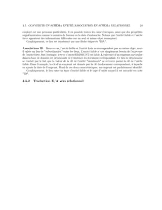 4.5. CONVERTIR UN SCHÉMA ENTITÉ/ASSOCIATION EN SCHÉMA RELATIONNEL 29
employé est une personne particulière. Il en possède toutes les caractéristiques, ainsi que des propriétés
supplémentaires comme le numéro de bureau ou la date d’embauche. Notons que l’entité faible et l’entité
forte apportent des informations diﬀérentes sur un seul et même objet conceptuel.
Graphiquement, ce lien est représenté par une ﬂèche étiquetée "ISA".
Associations ID Dans ce cas, l’entité faible et l’entité forte ne correspondent pas au même objet, mais
il existe un lien de "subordination" entre les deux. L’entité faible a tout simplement besoin de l’existence
de l’entité forte. Sur l’exemple, le type d’entité EMPRUNT est faible. L’existence d’un emprunt particulier
dans la base de données est dépendante de l’existence du document correspondant. Ce lien de dépendance
se traduit par le fait que la valeur de la clé de l’entité "dominante" se retrouve parmi la clé de l’entité
faible. Dans l’exemple, la clé d’un emprunt est donnée par la clé du document correspondant, à laquelle
on ajoute la date de l’emprunt. Muni de ces deux caractéristiques, un emprunt est parfaitement identiﬁé.
Graphiquement, le lien entre un type d’entité faible et le type d’entité auquel il est rattaché est noté
"ID".
4.5.2 Traduction E/A vers relationnel
 