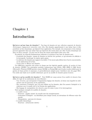 Chapitre 1
Introduction
Qu’est-ce qu’une base de données ? Une base de données est une collection organisée de données
électroniques, logiquement connectées entre elles. Des données appartiennent à une même base si elles
possèdent un lien sémantique, qui dépend d’une application. Par exemple, des restaurants et des cinémas
peuvent apparaître dans une même base qui répertorie des sorties dans une ville. Un lien sémantique uni
alors ces deux concepts : ils sont tous les deux des sorties particulières dans cette ville.
En général, les objectifs fondamentaux inhérents à la gestion d’une base de données sont :
– la pérénité des données : jamais de données ne doivent être perdues, ce qui nécessite de réﬂéchir à
la sauvegarde, l’archivage, la reprise après panne.
– la cohérence des données par rapport à la réalité. C’est encore plus délicat lors d’accès concurrentiels,
ou de réplications de la base.
– l’accès juste et eﬃcace aux données.
Ces diﬀérentes capacités sont prises en charge par des logiciels appelés système de gestion de base
de données (SGBD). Les principaux produits commerciaux sont Oracle, DB2 (IBM) et SQL Server
(Microsoft). Plusieurs SGBD gratuits comme MySQL ou PostgreSQL sont de plus en plus utilisés pour la
gestion de bases petites et moyennes, et particulièrement adaptés pour s’interfacer avec des pages Web.
Ces outils sont basés sur le modèle relationnel, qui est un modèle de données parmi d’autres.
Qu’est-ce qu’un modèle de données ? Tout SGBD est conçu autour d’un modèle de données bien
déﬁni. Il s’agit de la combinaison de trois éléments :
– Une structure, qui correspond à l’organisation logique des données, la forme sous laquelle les utili-
sateurs vont les percevoir ou les représenter.
– Des contraintes d’intégrité, que l’on peut déﬁnir sur les données, aﬁn d’en assurer l’intégrité et la
cohérence avec le monde réel et les besoins des applications.
– Des langage de manipulation des données, pour les mises à jour et les interrogations.
Voici quelques exemples de modèles de données :
– le modèle réseau
– Structure : graphe orienté, les noeuds sont des enregistrements
– Contraintes d’intégrité : un identiﬁant pour chaque noeud, un mécanisme de référence entre des
noeuds
– Manipulation : parcours de réseaux.
– le modèle hiérarchique
– Structure : arborescente (forêts)
5
 
