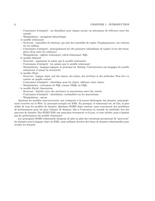 6 CHAPITRE 1. INTRODUCTION
– Contraintes d’intégrité : un identiﬁant pour chaque noeud, un mécanisme de référence entre des
noeuds
– Manipulation : navigation hiérarchique
– le modèle relationnel
– Structure : ensembles de relations, qui sont des ensembles de tuples. Graphiquement, une relation
est un tableau.
– Contraintes d’intégrité : principalement les clés primaires (identiﬁants de tuples) et les clés étran-
gères (liens entre les relations)
– Manipulation : algèbre relationnel, calcul relationnel, SQL.
– le modèle déductif
– Structure : quasiment la même que le modèle relationnel
– Contraintes d’intégrité : les mêmes que le modèle relationnel
– Manipulation : langages logiques, le principal est Datalog. Contrairement aux langages du modèle
relationnel, il admet la récursivité.
– le modèle Objet
– Structure : logique objet, soit des classes, des objets, des attributs et des méthodes. Peut être vu
comme un graphe orienté.
– Contraintes d’intégrité : identiﬁant pour les objets, référence entre objets.
– Manipulation : extensions de SQL comme OSQL ou OQL.
– le modèle Entité/Association
– Structure : Entités (avec des attributs) et associations entre des entités.
– Contraintes d’intégrité : identiﬁants, cardinalités sur les associations
– Manipulation : aucun.
Ajoutons les modèles semi-structurés, qui s’adaptent à la nature hétérogène des données, principale-
ment trouvées sur le Web. Le principal exemple est XML. En pratique, le relationnel est, de loin, le plus
utilisé de tous les modèles de données. Quelques SGBD objet existent, mais rencontrent des problèmes
de performances pour les gros volumes de données, dus à l’exécution en cascade de méthodes lors des
parcours de données. Des SGBD XML ont aussi plus récemment vu le jour, et sont utilisés, mais n’égalent
pas les performances du modèle relationnel.
Les principaux SGBD relationnels intègrent de plus en plus des extentions permettant de “percevoir”
les données sous la logique objet ou XML, mais utilisant derrière des bases de données relationnelles pour
stocker les données.
 