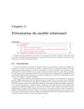 Chapitre 2
Présentation du modèle relationnel
Sommaire
2.1 Introduction . . . . . . . . . . . . . . . . . . . . . . . . . . . . . . . . . . . . . 7
2.2 Structure . . . . . . . . . . . . . . . . . . . . . . . . . . . . . . . . . . . . . . . 8
2.2.1 Attributs, valeurs et domaines . . . . . . . . . . . . . . . . . . . . . . . . . . . 8
2.2.2 Schémas de relations, schémas de bases de données et première forme normale 8
2.2.3 Tuples, relations et bases de données . . . . . . . . . . . . . . . . . . . . . . . . 9
2.3 Langages de requêtes et de mises à jour . . . . . . . . . . . . . . . . . . . . . 10
Ce chapitre rappel brièvement la structure et les langages du modèle relationnel, sans entrer dans
les détails - l’objectif étant principalement de présenter le contexte et les notations. La partie sur les
contraintes fera l’objet du chapitre suivant.
2.1 Introduction
Le modèle relationnel a été déﬁni en 1970 par Codd. Cette proposition a succédé aux modèles hié-
rarchiques et réseaux, avec pour but de déﬁnir un modèle simple à comprendre, fondé sur des bases
mathématiques solides (logique et théorie des ensembles), et pouvant conduire à une amélioration des
performances des outils. L’idée de base est simple : mettre les données “à plat“ dans des tableaux, de façon
à ce que chaque valeur apparaissant dans les “cases” du tableau soient atomiques. Cette simpliﬁcation est
la principale explication de la performance du modèle relationnel, car elle évite les traitements récursifs
(parcours de graphes et d’arbres complexes).
Après une dizaine d’année de développement de la théorie inhérente aux propositions de Codd, les
premiers SGBD commerciaux font leur apparition dans les années 80, avec des outils comme ORACLE
principalement. Les contributions techniques se combinent alors aux fondements théoriques et le modèle
relationnel s’impose comme un standard. Dès le début des années 90, les progrès technologiques fulgurants
sur le matériel (processeurs et mémoire disque) conduisent à des bases de plus en plus grosses, pour
atteindre des proportions gigantesques de nos jours. La recherche dans le domaine des bases de données
relationnelles est toujours active, placée sans cesse face à des nouveaux déﬁs de taille, d’exigence de
rapidité, d’hétérogénéité des données. Même si de nouveaux paradigmes pourraient être en passe de voir
le jour dans le traitement des bases de données de production, les fondements théoriques présentés dans
ce cours constituent toujours la base des techniques utilisées.
7
 