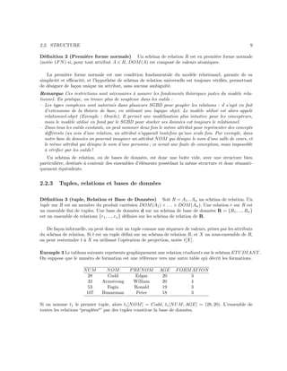 2.2. STRUCTURE 9
Déﬁnition 2 (Première forme normale) Un schéma de relation R est en première forme normale
(notée 1FN) si, pour tout attribut A ∈ R, DOM(A) est composé de valeurs atomiques.
La première forme normale est une condition fondamentale du modèle relationnel, garante de sa
simplicité et eﬃcacité, et l’hypothèse de schéma de relation universelle est toujours vériﬁés, permettant
de désigner de façon unique un attribut, sans aucune ambiguïté.
Remarque Ces restrictions sont nécessaires à assurer les fondements théoriques justes du modèle rela-
tionnel. En pratique, on trouve plus de souplesse dans les outils :
– Les types complexes sont autorisés dans plusieurs SGBD pour peupler les relations : il s’agit en fait
d’extensions de la théorie de base, en utilisant une logique objet. Le modèle utilisé est alors appelé
relationnel-objet (Exemple : Oracle). Il permet une modélisation plus intuitive pour les concepteurs,
mais le modèle utilisé en fond par le SGBD pour stocker ses données est toujours le relationnel.
– Dans tous les outils existants, on peut nommer deux fois le même attribut pour représenter des concepts
diﬀérents (au sein d’une relation, un attribut n’apparaît toutefois qu’une seule fois. Par exemple, dans
notre base de données on pourrait imaginer un attribut NOM qui désigne le nom d’une salle de cours, et
le même attribut qui désigne le nom d’une personne ; ce serait une faute de conception, mais impossible
à vériﬁer par les outils !
Un schéma de relation, ou de bases de données, est donc une boîte vide, avec une structure bien
particulière, destinée à contenir des ensembles d’éléments possédant la même structure et donc sémanti-
quement équivalents.
2.2.3 Tuples, relations et bases de données
Déﬁnition 3 (tuple, Relation et Base de Données) Soit R = A1...An un schéma de relation. Un
tuple sur R est un membre du produit cartésien DOM(A1) × . . . × DOM(An). Une relation r sur R est
un ensemble ﬁni de tuples. Une base de données d sur un schéma de base de données R = {R1, ..., Rn}
est un ensemble de relations {r1, ..., rn} déﬁnies sur les schéma de relation de R.
De façon informelle, on peut donc voir un tuple comme une séquence de valeurs, prises par les attributs
du schéma de relation. Si t est un tuple déﬁni sur un schéma de relation R, et X un sous-ensemble de R,
on peut restreindre t à X en utilisant l’opération de projection, notée t[X].
Exemple 3 Le tableau suivante représente graphiquement une relation etudiants sur le schéma ETUDIANT.
On suppose que le numéro de formation est une référence vers une autre table qui décrit les formations.
NUM NOM PRENOM AGE FORMATION
28 Codd Edgar 20 3
32 Armstrong William 20 4
53 Fagin Ronald 19 3
107 Bunneman Peter 18 3
Si on nomme t1 le premier tuple, alors t1[NOM] = Codd, t1[NUM, AGE] = (28, 20). L’ensemble de
toutes les relations “peuplées“” par des tuples constitue la base de données.
 