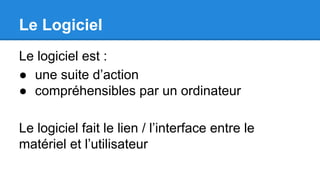 Le Logiciel
Le logiciel est :
● une suite d’action
● compréhensibles par un ordinateur
Le logiciel fait le lien / l’interface entre le
matériel et l’utilisateur
 