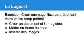 Le Logiciel
Exercice : Créer une page illustrée présentant
votre passe-temp préféré
● Créer un document et l’enregistrer
● Mettre en forme du texte
● Insérer des images
 
