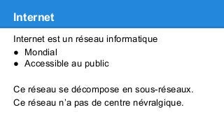 Internet
Internet est un réseau informatique
● Mondial
● Accessible au public
Ce réseau se décompose en sous-réseaux.
Ce réseau n’a pas de centre névralgique.
 