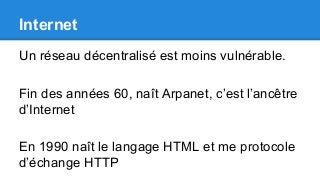 Internet
Un réseau décentralisé est moins vulnérable.
Fin des années 60, naît Arpanet, c’est l’ancêtre
d’Internet
En 1990 naît le langage HTML et me protocole
d’échange HTTP
 
