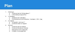 Plan
1. Historique
a. Comment est né l’informatique ?
b. L’informatique aujourd’hui
2. L’ordinateur
a. Anatomie de l’ordinateur
b. Fonctionnement de l’ordinateur : hardware > OS > App
3. Le logiciel
a. Un logiciel, c’est quoi ?
b. Comment créer un logiciel
4. Internet
a. Comment est né Internet
b. Comment fonctionne Internet
c. Description d’une page web
d. Création d’une page web
 