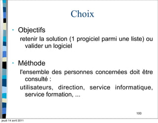 100
Choix
• Objectifs
retenir la solution (1 progiciel parmi une liste) ou
valider un logiciel
• Méthode
l'ensemble des personnes concernées doit être
consulté :
utilisateurs, direction, service informatique,
service formation, ...
jeudi 14 avril 2011
 
