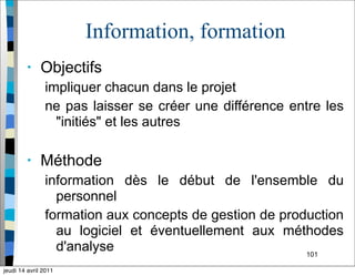 101
Information, formation
• Objectifs
impliquer chacun dans le projet
ne pas laisser se créer une différence entre les
"initiés" et les autres
• Méthode
information dès le début de l'ensemble du
personnel
formation aux concepts de gestion de production
au logiciel et éventuellement aux méthodes
d'analyse
jeudi 14 avril 2011
 