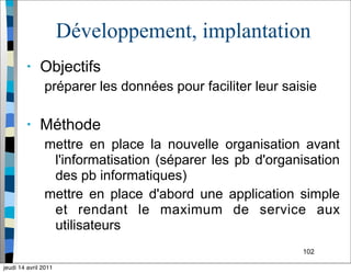 102
Développement, implantation
• Objectifs
préparer les données pour faciliter leur saisie
• Méthode
mettre en place la nouvelle organisation avant
l'informatisation (séparer les pb d'organisation
des pb informatiques)
mettre en place d'abord une application simple
et rendant le maximum de service aux
utilisateurs
jeudi 14 avril 2011
 