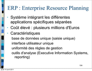 104
ERP : Enterprise Resource Planning
• Système intégrant les différentes
applications spécifiques séparées
• Coût élevé : plusieurs millions d'Euros
• Caractéristiques
base de données unique (saisie unique)
interface utilisateur unique
uniformité des règles de gestion
outils d'analyse (Executive Information Systems,
reporting)
jeudi 14 avril 2011
 