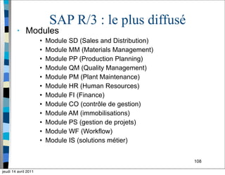 108
SAP R/3 : le plus diffusé
• Modules
• Module SD (Sales and Distribution)
• Module MM (Materials Management)
• Module PP (Production Planning)
• Module QM (Quality Management)
• Module PM (Plant Maintenance)
• Module HR (Human Resources)
• Module FI (Finance)
• Module CO (contrôle de gestion)
• Module AM (immobilisations)
• Module PS (gestion de projets)
• Module WF (Workflow)
• Module IS (solutions métier)
jeudi 14 avril 2011
 
