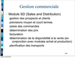 109
Gestion commerciale
• Module SD (Sales and Distribution)
gestion des prospects et clients
prévisions moyen et court termes
saisie des commandes
détermination des prix
facturation
détermination de la disponibilité à la vente (en
conjonction avec modules achat et production)
planification des transports
jeudi 14 avril 2011
 