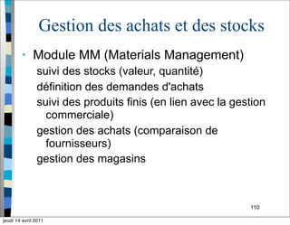 110
Gestion des achats et des stocks
• Module MM (Materials Management)
suivi des stocks (valeur, quantité)
définition des demandes d'achats
suivi des produits finis (en lien avec la gestion
commerciale)
gestion des achats (comparaison de
fournisseurs)
gestion des magasins
jeudi 14 avril 2011
 
